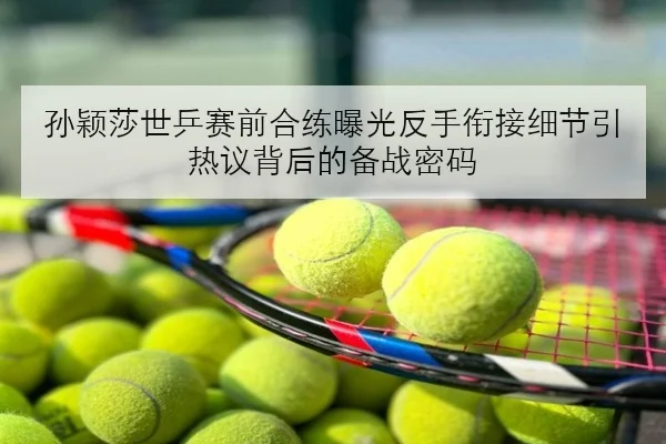 孙颖莎世乒赛前合练曝光反手衔接细节引热议背后的备战密码